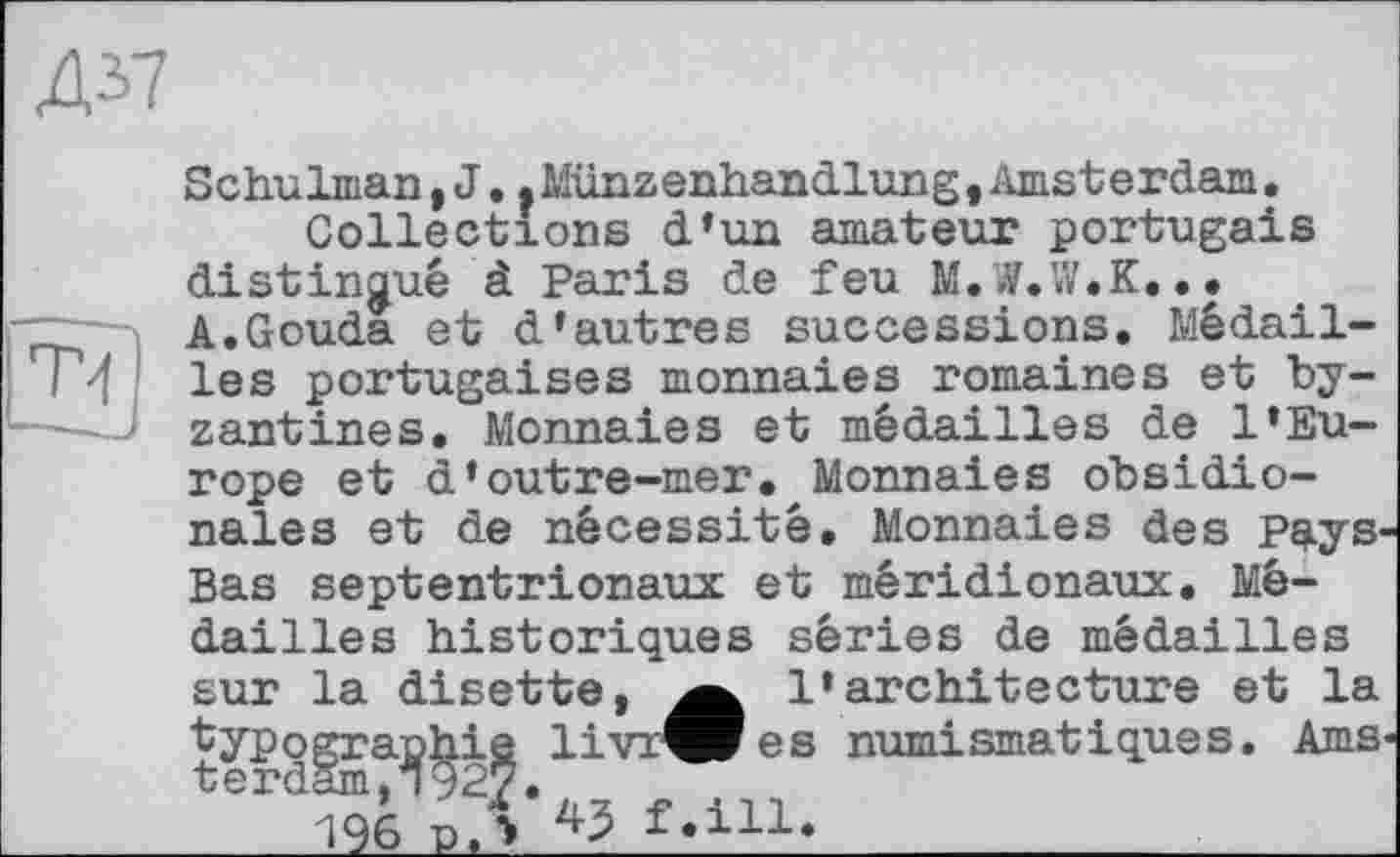 ﻿Д37
T-f)
Schulman, J..Münzenhandlung,Amsterdam.
Collections d’un amateur portugais distingue à Paris de feu M.W.W.K...
A.Gouda et d’autres successions. Médailles portugaises monnaies romaines et byzantines. Monnaies et médailles de l’Eu
rope et d’outre-mer. Monnaies obsidio-nales et de nécessité. Monnaies des Pays Bas septentrionaux et méridionaux. Médailles historiques séries de médailles
sur la disette, l’architecture et la typographie livrées numismatiques. Ams terdSm^^.^ f.ill.